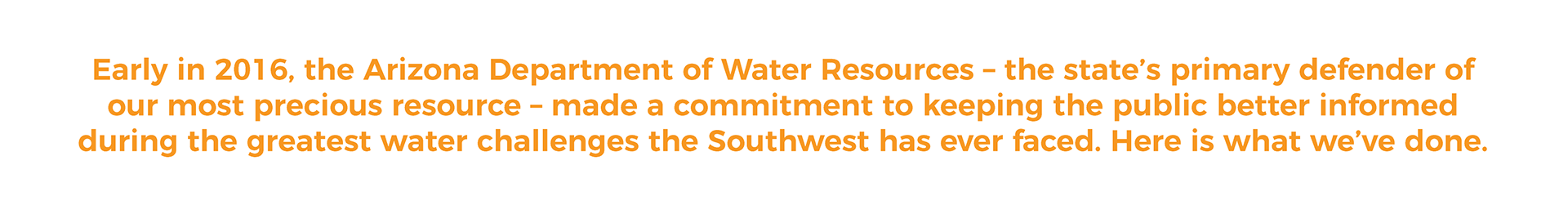 Early in 2016, the Arizona Department of Water Resources - the state's primary defender of our most precious resource- made a commitment to keeping the public better informed during the greatest water challenfes the Southwest has ever faced. Here is what we've done.