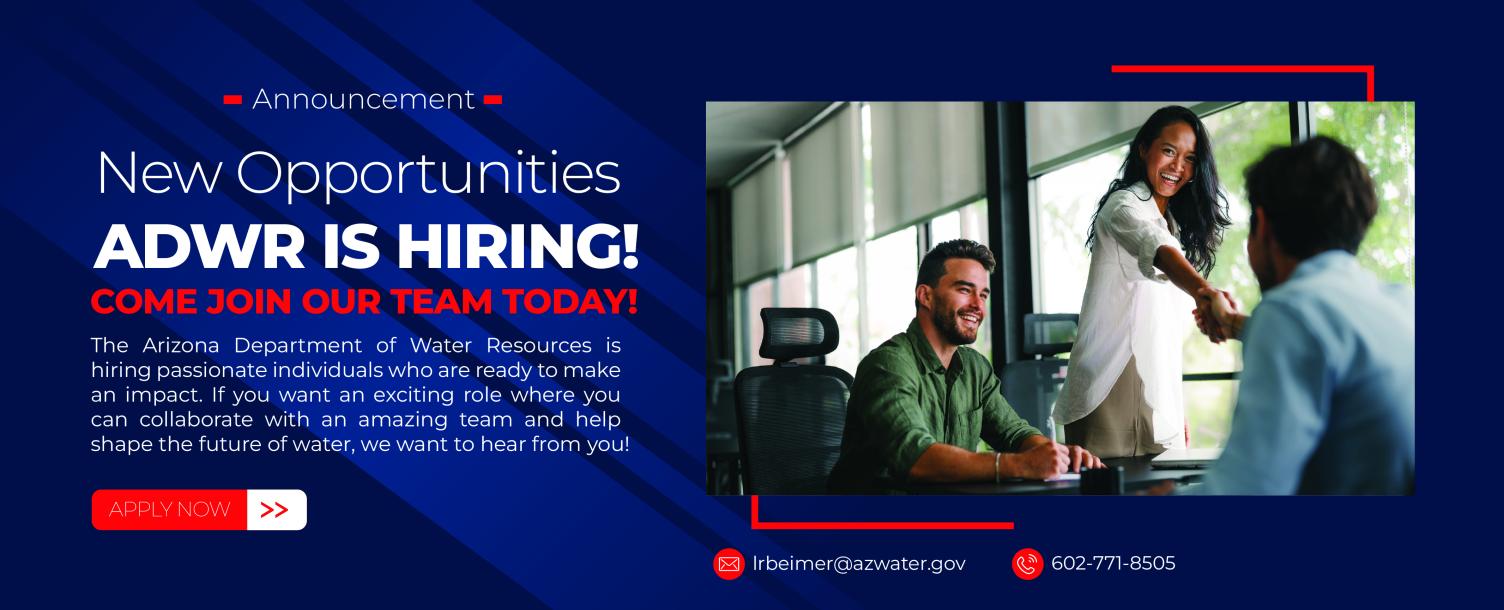 New Opportunities ADWR IS HIRING! COME JOIN OUR TEAM TODAY! The Arizona Department of Water Resources is hiring passionate individuals who are ready to make an impact. If you want an exciting role where you can collaborate with an amazing team and help shape the future of water, we want to hear from you!